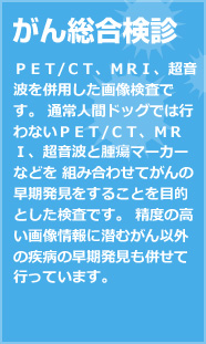 がん総合検診 ＰＥＴ/ＣＴ、ＭＲＩ、超音波を併用した画像検査です。 通常人間ドッグでは行わないＰＥＴ/ＣＴ、ＭＲＩ、超音波と腫瘍マーカーなどを 組み合わせてがんの早期発見をすることを目的とした検査です。 精度の高い画像情報に潜むがん以外の疾病の早期発見も併せて行っています。