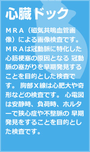 心臓ドック ＭＲＡ（磁気共鳴血管画像）による画像検査です。 ＭＲＡは冠動脈に特化した心筋梗塞の原因となる 冠動脈の塞がりを早期発見することを目的とした検査です。 胸部Ｘ線は心肥大や奇形などの検査です。 心電図は安静時、負荷時、ホルターで狭心症や不整脈の 早期発見をすることを目的とした検査です。