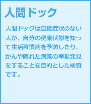 人間ドック 人間ドッグは自覚症状のない人が、自分の健康状態を知って生活習慣病を予防したり、 がんや隠れた病気の早期発見をすることを目的とした検査です。