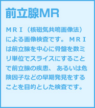 前立腺MR ＭＲＩ（核磁気共鳴画像法）による画像検査です。 ＭＲＩは前立腺を中心に骨盤を数ミリ単位でスライスにすることで前立腺の疾患、 あるいは危険因子などの早期発見をすることを目的とした検査です。