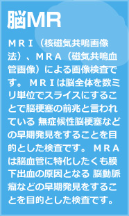 脳MR ＭＲＩ（核磁気共鳴画像法）、ＭＲＡ（磁気共鳴血管画像）による画像検査です。 ＭＲＩは脳全体を数ミリ単位でスライスにすることで脳梗塞の前兆と言われている 無症候性脳梗塞などの早期発見をすることを目的とした検査です。 ＭＲＡは脳血管に特化したくも膜下出血の原因となる 脳動脈瘤などの早期発見をすることを目的とした検査です。