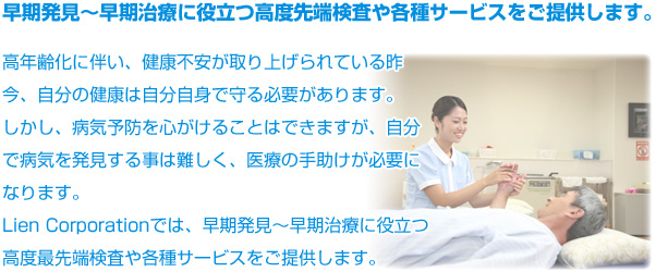 早期発見〜早期治療に役立つ高度先端検査や各種サービスをご提供します。 高年齢化に伴い、健康不安が取り上げられている昨今、自分の健康は自分自身で守る必要があります。
しかし、病気予防を心がけることはできますが、自分で病気を発見する事は難しく、医療の手助けが必要になります。
Lien Corporationでは、早期発見〜早期治療に役立つ高度最先端検査や各種サービスをご提供します。