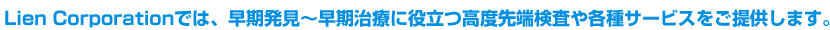 Lien Corporationでは、早期発見縲恆♀厲｡療に役立つ高度先端検査や各種サービスをご提供します。